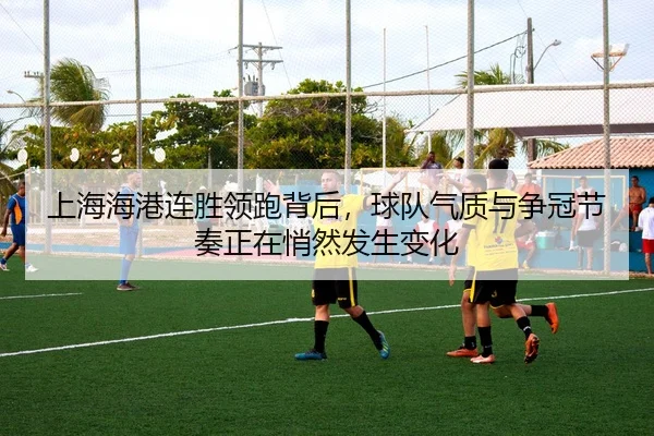 上海海港连胜领跑背后，球队气质与争冠节奏正在悄然发生变化